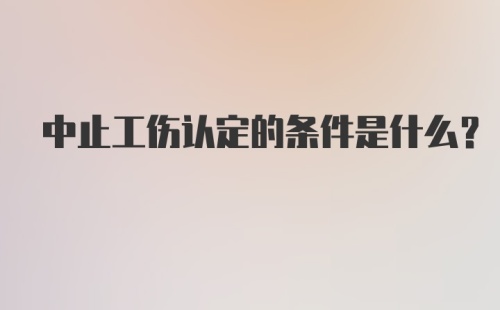 中止工伤认定的条件是什么？