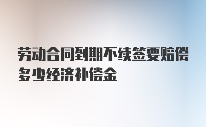 劳动合同到期不续签要赔偿多少经济补偿金