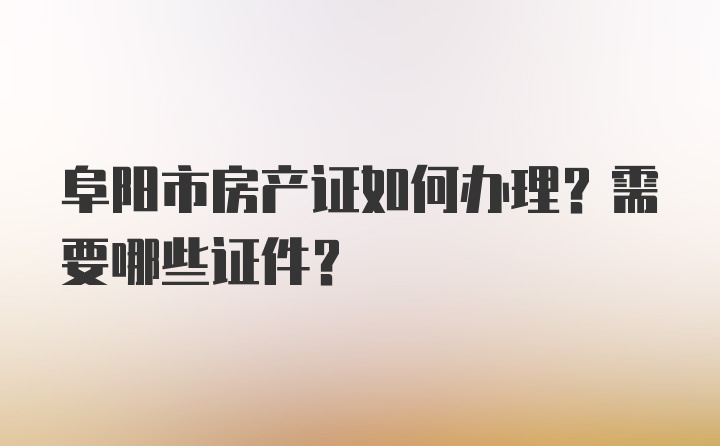 阜阳市房产证如何办理？需要哪些证件？