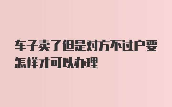 车子卖了但是对方不过户要怎样才可以办理