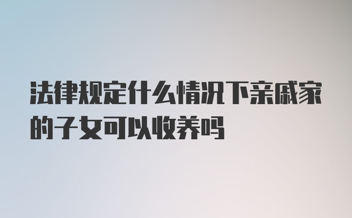 法律规定什么情况下亲戚家的子女可以收养吗