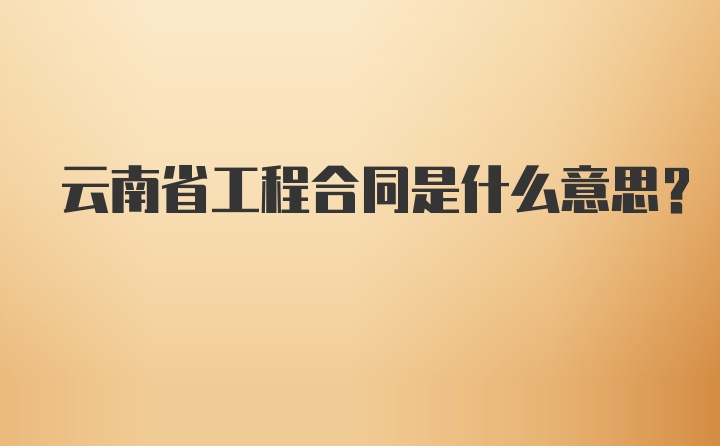 云南省工程合同是什么意思？