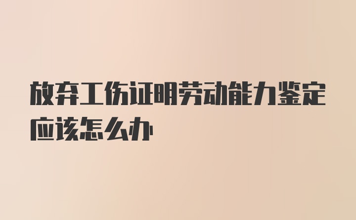 放弃工伤证明劳动能力鉴定应该怎么办