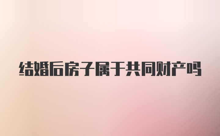 结婚后房子属于共同财产吗