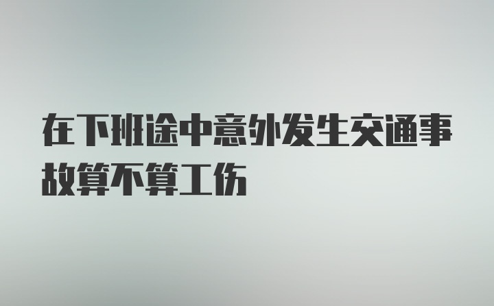 在下班途中意外发生交通事故算不算工伤