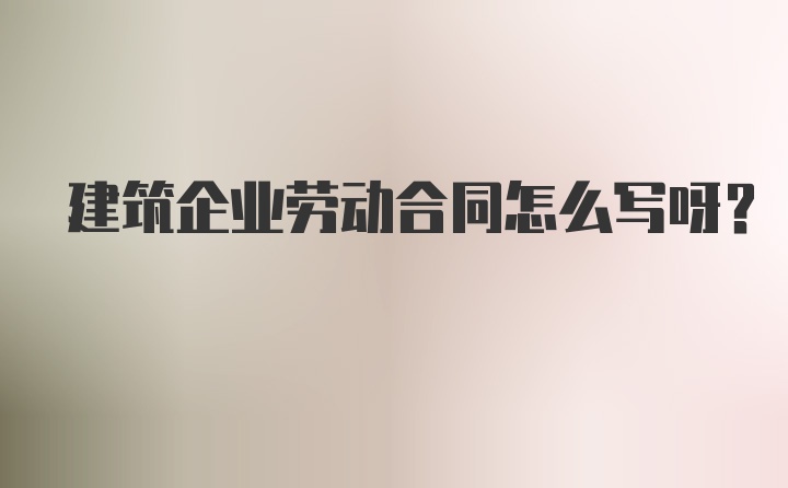 建筑企业劳动合同怎么写呀？