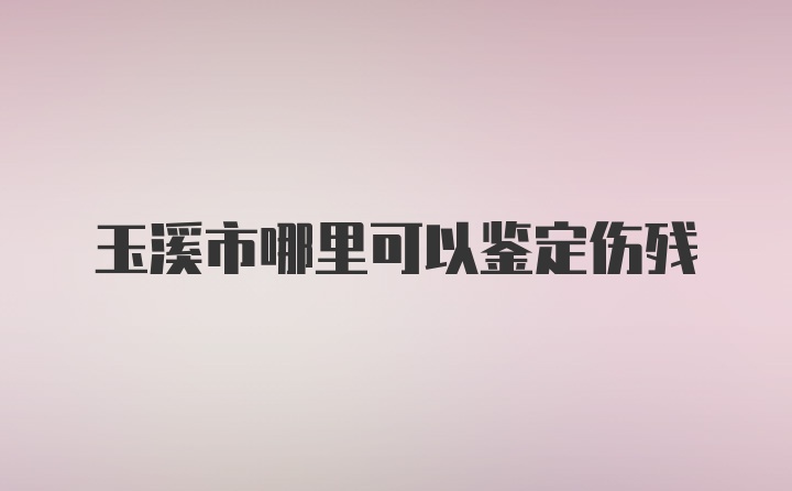 玉溪市哪里可以鉴定伤残