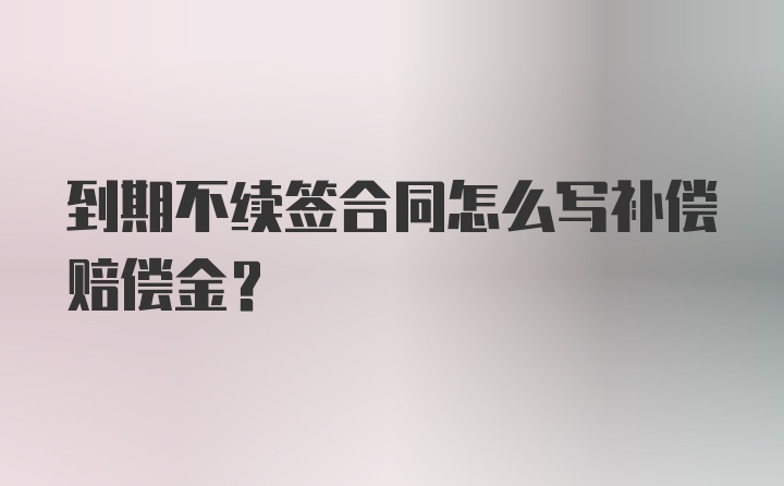 到期不续签合同怎么写补偿赔偿金？