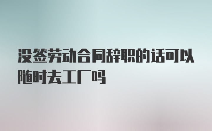 没签劳动合同辞职的话可以随时去工厂吗