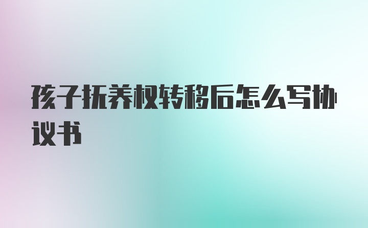 孩子抚养权转移后怎么写协议书