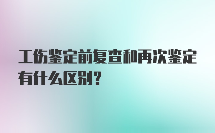 工伤鉴定前复查和再次鉴定有什么区别？