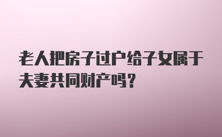 老人把房子过户给子女属于夫妻共同财产吗？