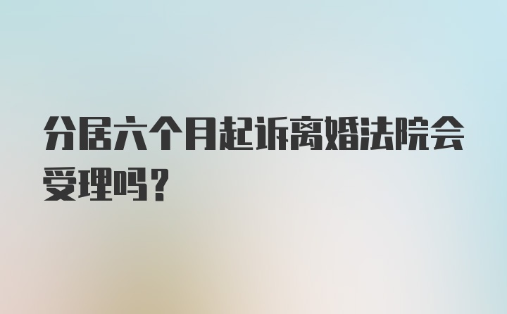 分居六个月起诉离婚法院会受理吗？