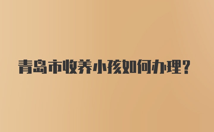 青岛市收养小孩如何办理？