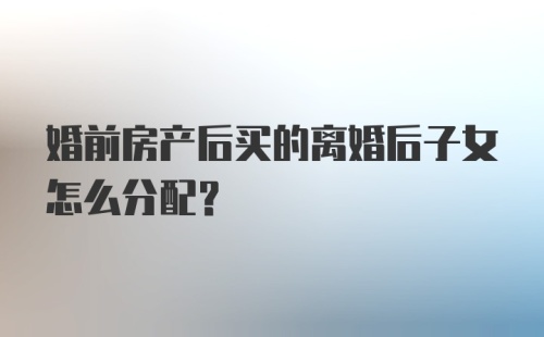 婚前房产后买的离婚后子女怎么分配？