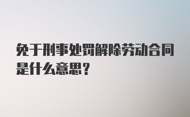 免于刑事处罚解除劳动合同是什么意思？