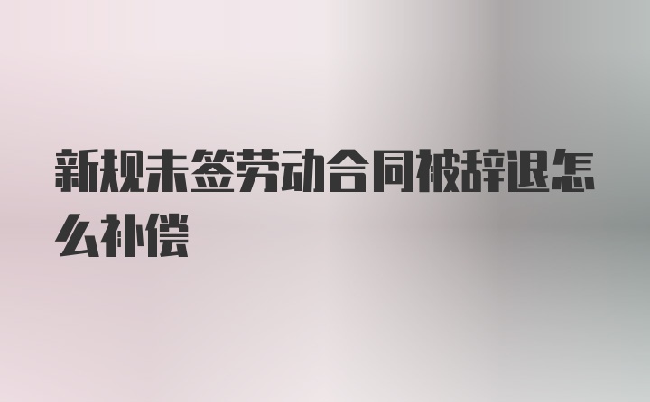 新规未签劳动合同被辞退怎么补偿