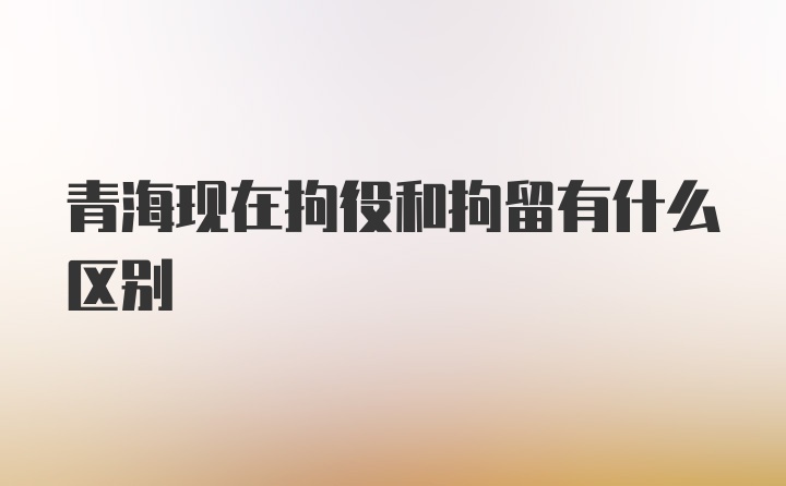 青海现在拘役和拘留有什么区别