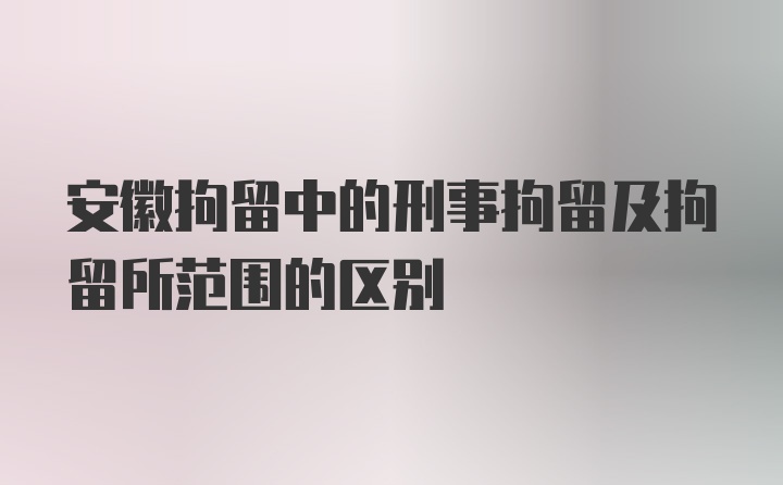 安徽拘留中的刑事拘留及拘留所范围的区别