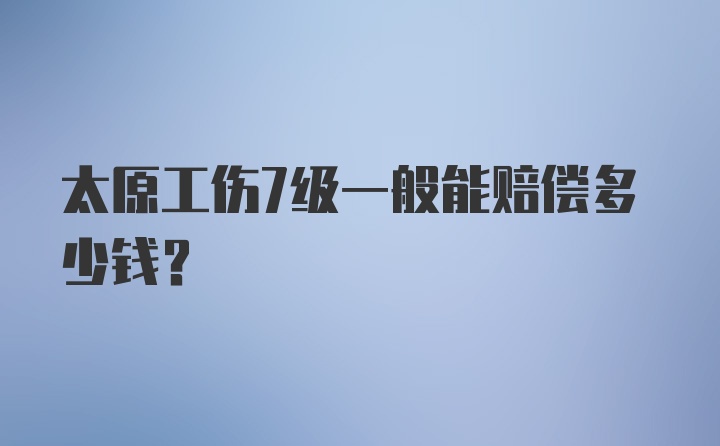 太原工伤7级一般能赔偿多少钱？