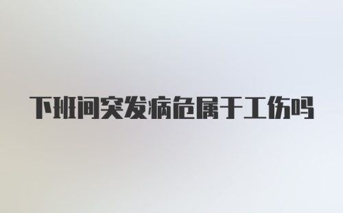 下班间突发病危属于工伤吗