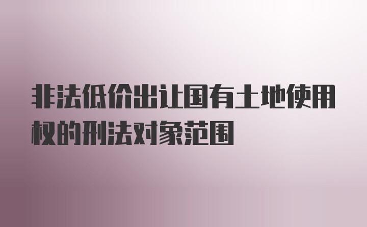 非法低价出让国有土地使用权的刑法对象范围