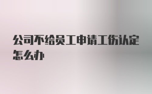 公司不给员工申请工伤认定怎么办