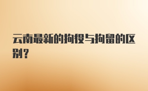 云南最新的拘役与拘留的区别？