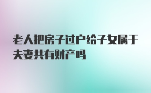 老人把房子过户给子女属于夫妻共有财产吗