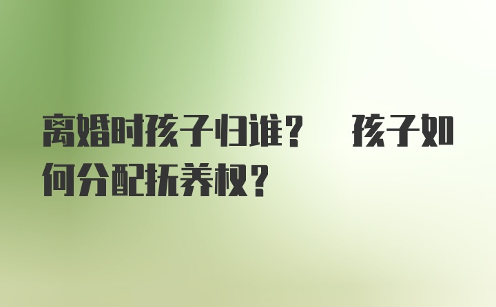 离婚时孩子归谁? 孩子如何分配抚养权?