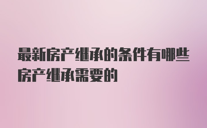 最新房产继承的条件有哪些房产继承需要的