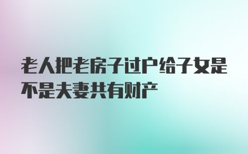 老人把老房子过户给子女是不是夫妻共有财产