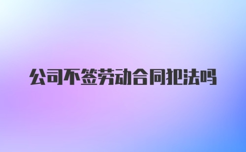 公司不签劳动合同犯法吗