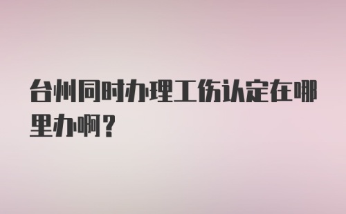 台州同时办理工伤认定在哪里办啊？