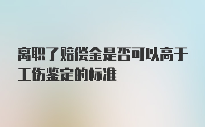 离职了赔偿金是否可以高于工伤鉴定的标准