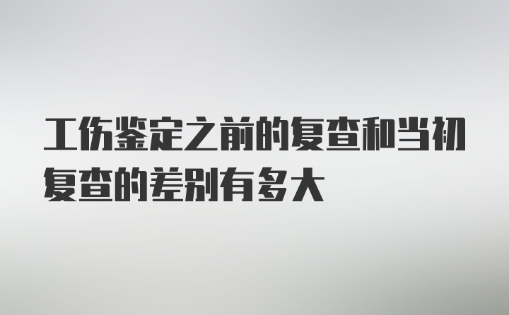 工伤鉴定之前的复查和当初复查的差别有多大