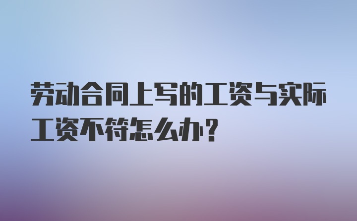 劳动合同上写的工资与实际工资不符怎么办？