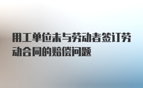 用工单位未与劳动者签订劳动合同的赔偿问题