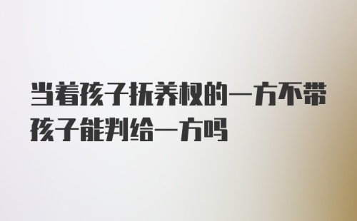 当着孩子抚养权的一方不带孩子能判给一方吗