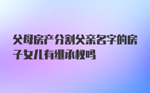 父母房产分割父亲名字的房子女儿有继承权吗