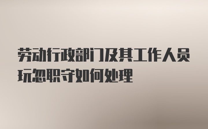 劳动行政部门及其工作人员玩忽职守如何处理