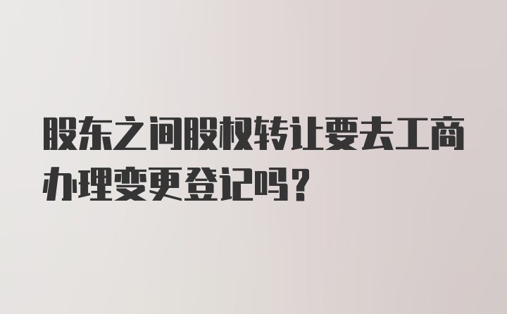 股东之间股权转让要去工商办理变更登记吗?