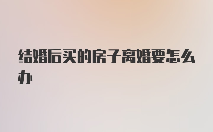 结婚后买的房子离婚要怎么办