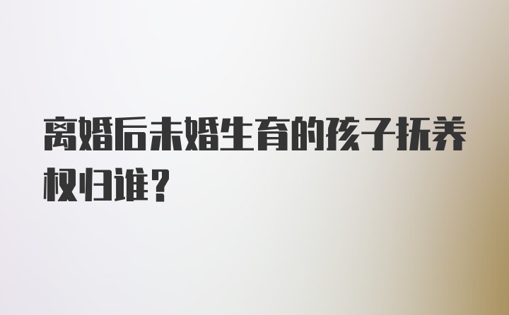 离婚后未婚生育的孩子抚养权归谁？