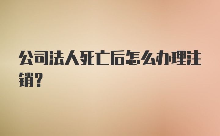 公司法人死亡后怎么办理注销？