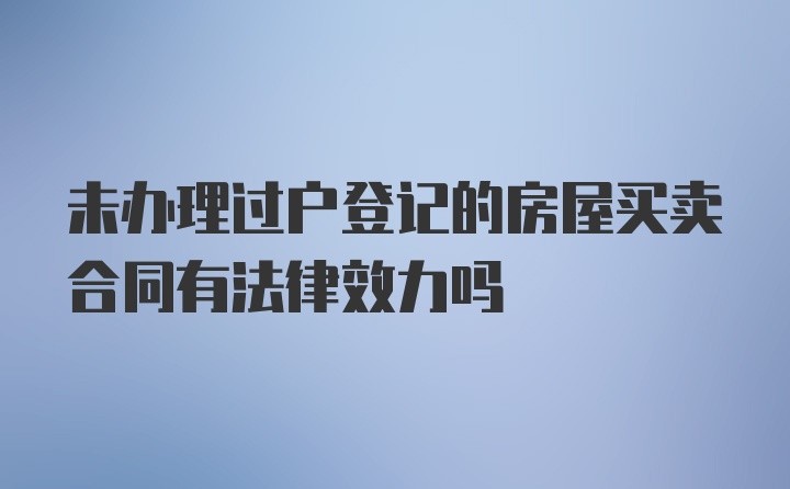 未办理过户登记的房屋买卖合同有法律效力吗