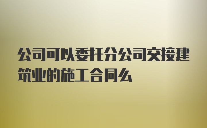 公司可以委托分公司交接建筑业的施工合同么