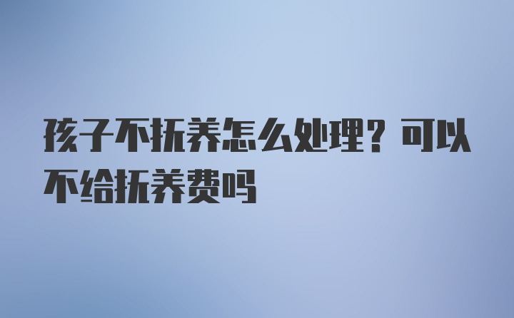 孩子不抚养怎么处理?可以不给抚养费吗