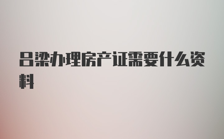 吕梁办理房产证需要什么资料