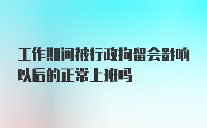 工作期间被行政拘留会影响以后的正常上班吗